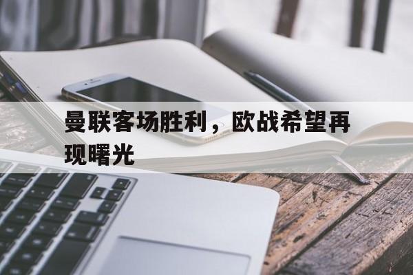 关于曼联客场胜利，欧战希望再现曙光的信息