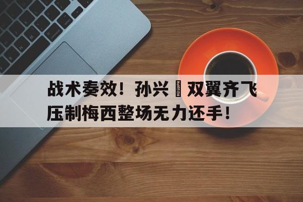 战术奏效！孙兴慜双翼齐飞压制梅西整场无力还手！