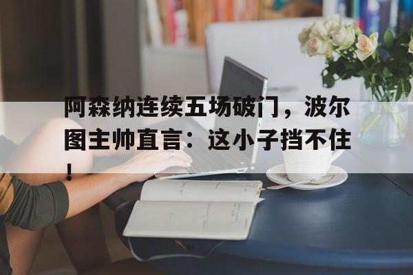 阿森纳连续五场破门，波尔图主帅直言：这小子挡不住！